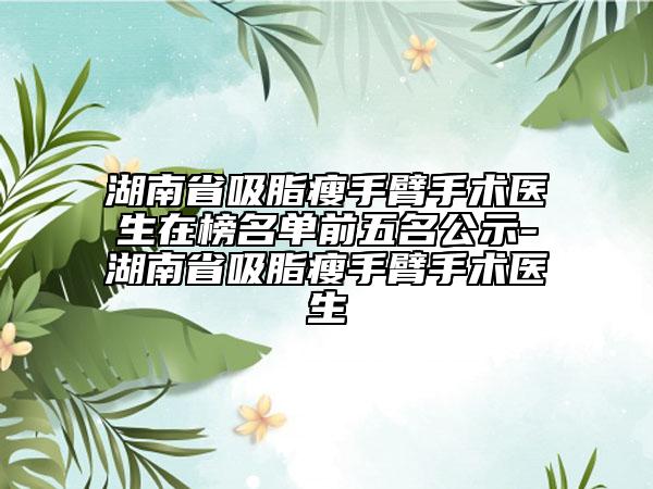 湖南省吸脂瘦手臂手术医生在榜名单前五名公示-湖南省吸脂瘦手臂手术医生