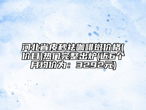 河北省皮秒祛咖啡斑价格(价目)热门完整出炉(近6个月均价为：3292元)