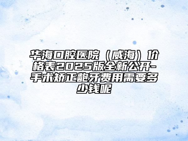 华海口腔医院（威海）价格表2025版全新公开-手术矫正龅牙费用需要多少钱呢