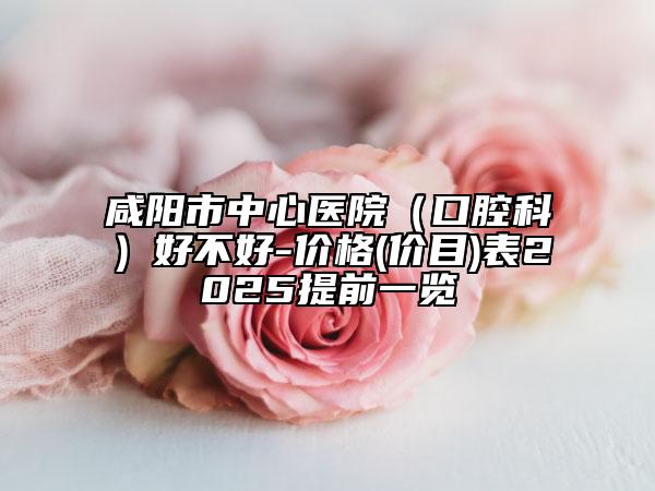 咸阳市中心医院（口腔科）好不好-价格(价目)表2025提前一览