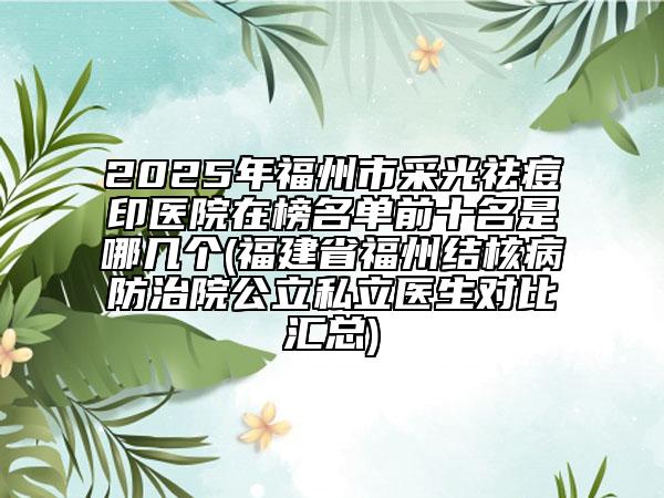 2025年福州市采光祛痘印医院在榜名单前十名是哪几个(福建省福州结核病防治院公立私立医生对比汇总)