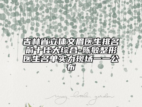 吉林省立体文眉医生排名前十佳大综合-陈敏整形医生名单实力现场一一公布