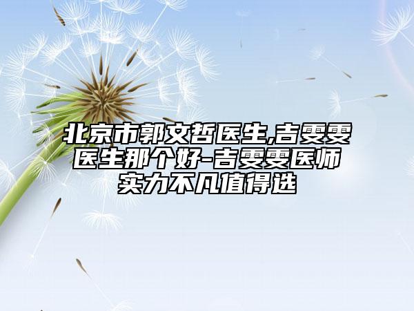 北京市郭文哲医生,吉雯雯医生那个好-吉雯雯医师实力不凡值得选
