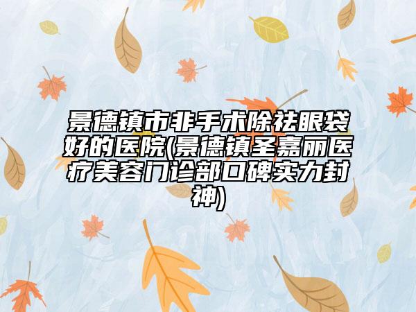 景德镇市非手术除祛眼袋好的医院(景德镇圣嘉丽医疗美容门诊部口碑实力封神)