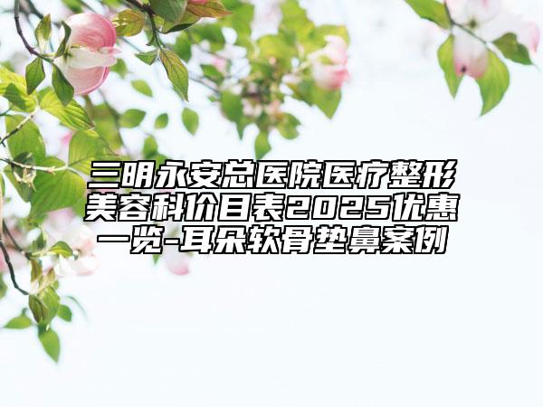 三明永安总医院医疗整形美容科价目表2025优惠一览-耳朵软骨垫鼻案例