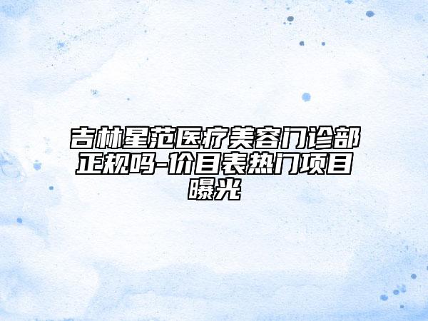 吉林星范医疗美容门诊部正规吗-价目表热门项目曝光