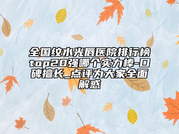 全国纹水光唇医院排行榜top20强哪个实力棒-口碑擅长_点评为大家全面解惑