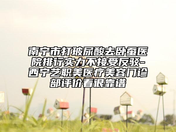 南宁市打玻尿酸去卧蚕医院排行实力不接受反驳-西宁艺职美医疗美容门诊部评价看很靠谱
