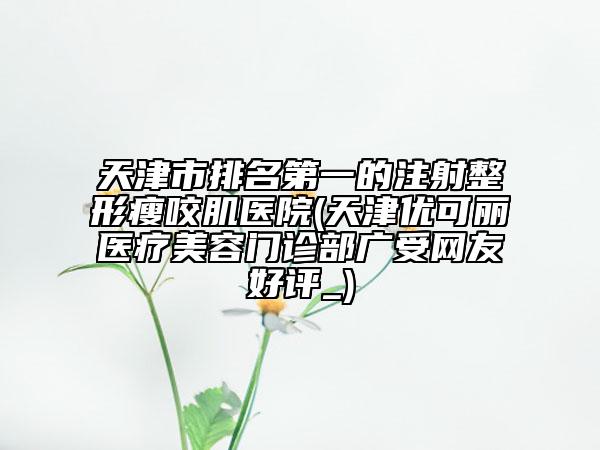 天津市排名第一的注射整形瘦咬肌医院(天津优可丽医疗美容门诊部广受网友好评_)