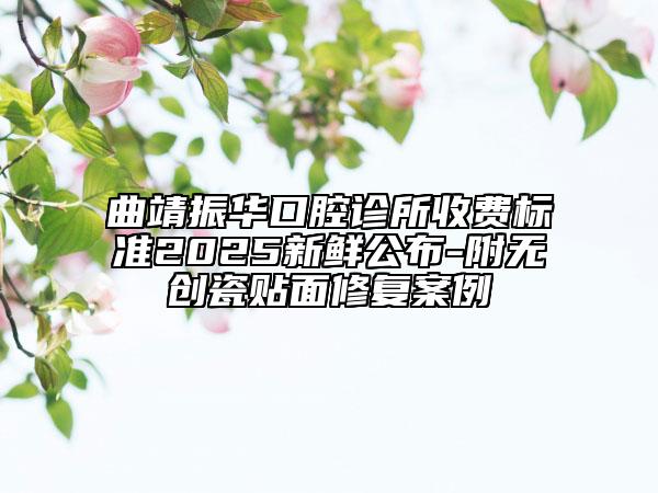 曲靖振华口腔诊所收费标准2025新鲜公布-附无创瓷贴面修复案例