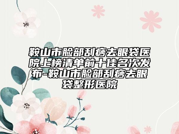 鞍山市脸部刮痧去眼袋医院上榜清单前十佳名次发布-鞍山市脸部刮痧去眼袋整形医院