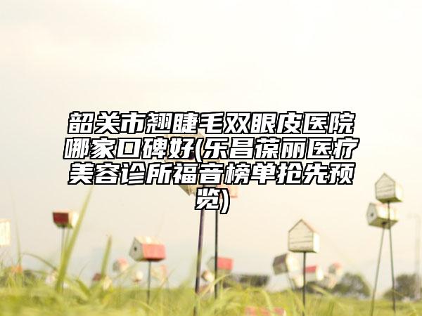 韶关市翘睫毛双眼皮医院哪家口碑好(乐昌葆丽医疗美容诊所福音榜单抢先预览)