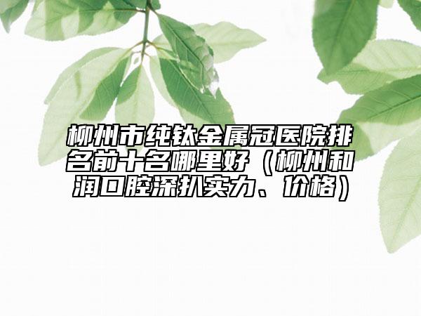 柳州市纯钛金属冠医院排名前十名哪里好（柳州和润口腔深扒实力、价格）