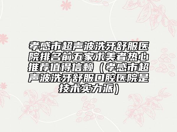 孝感市超声波洗牙舒服医院排名前五家求美者热心推荐值得信赖（孝感市超声波洗牙舒服口腔医院是技术实力派）