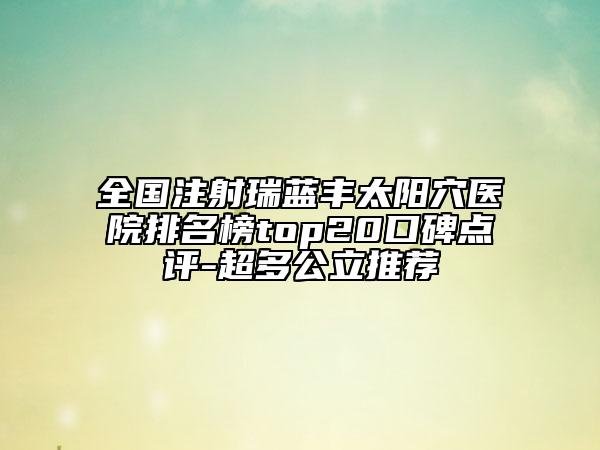 全国注射瑞蓝丰太阳穴医院排名榜top20口碑点评-超多公立推荐