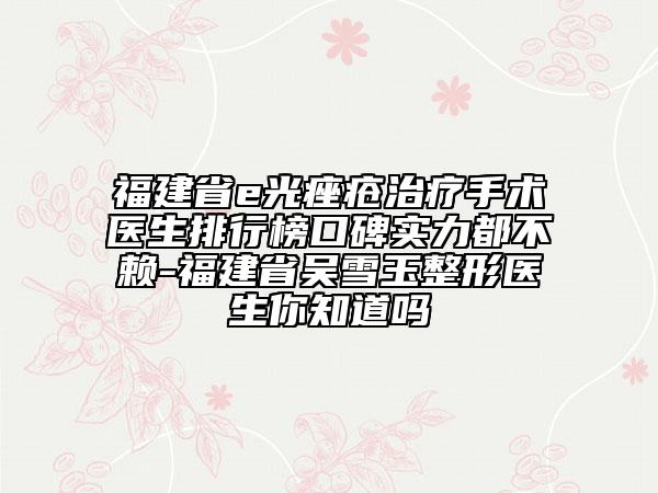福建省e光痤疮治疗手术医生排行榜口碑实力都不赖-福建省吴雪玉整形医生你知道吗