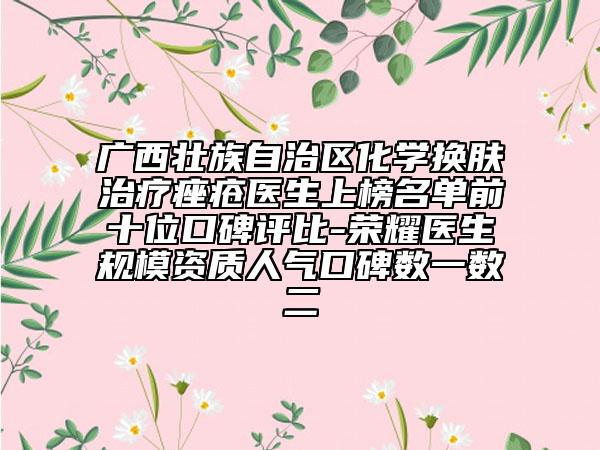 广西壮族自治区化学换肤治疗痤疮医生上榜名单前十位口碑评比-荣耀医生规模资质人气口碑数一数二