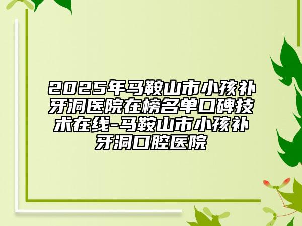 2025年马鞍山市小孩补牙洞医院在榜名单口碑技术在线-马鞍山市小孩补牙洞口腔医院