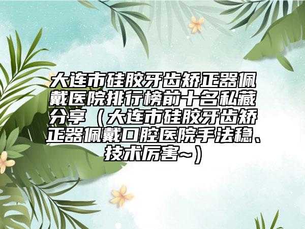 大连市硅胶牙齿矫正器佩戴医院排行榜前十名私藏分享（大连市硅胶牙齿矫正器佩戴口腔医院手法稳、技术厉害~）