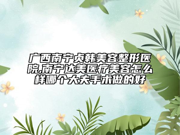 广西南宁贞韩美容整形医院,南宁达美医疗美容怎么样哪个大夫手术做的好