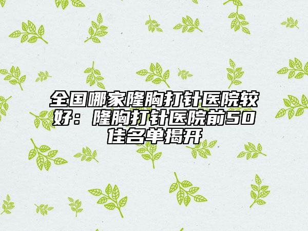 全国哪家隆胸打针医院较好：隆胸打针医院前50佳名单揭开