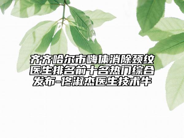 齐齐哈尔市嗨体消除颈纹医生排名前十名热门综合发布-佟淑杰医生技术牛