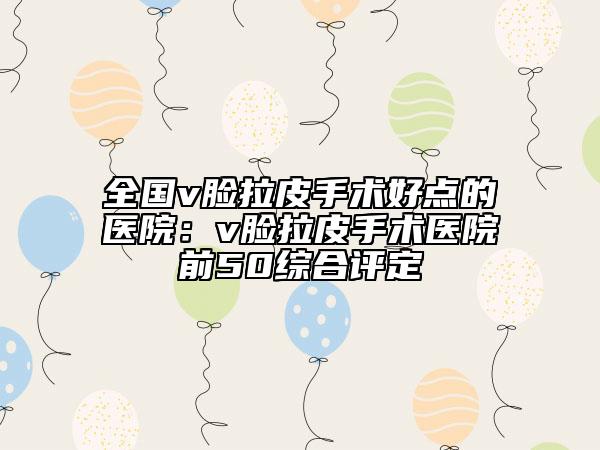 全国v脸拉皮手术好点的医院：v脸拉皮手术医院前50综合评定