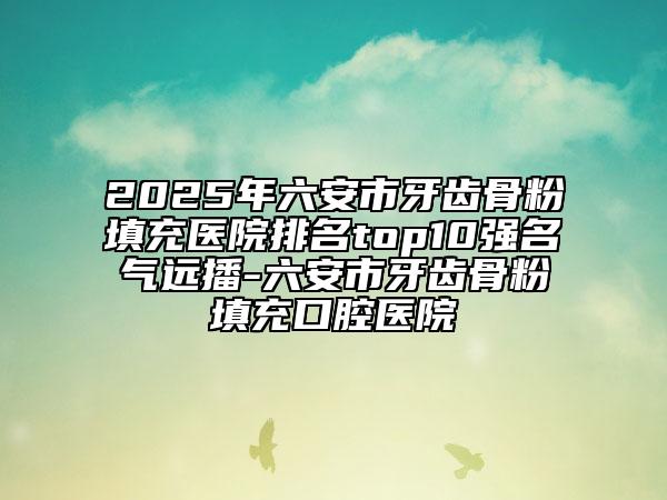 2025年六安市牙齿骨粉填充医院排名top10强名气远播-六安市牙齿骨粉填充口腔医院
