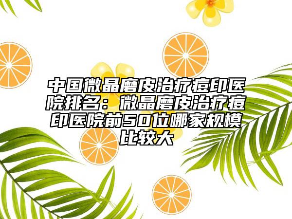 中国微晶磨皮治疗痘印医院排名：微晶磨皮治疗痘印医院前50位哪家规模比较大