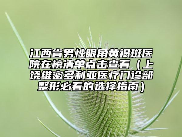 江西省男性眼角黄褐斑医院在榜清单点击查看（上饶维密多利亚医疗门诊部整形必看的选择指南）