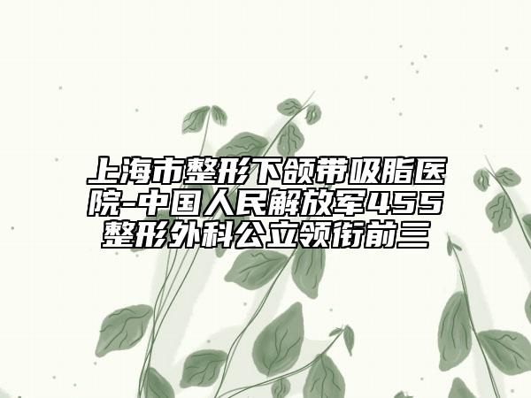 上海市整形下颌带吸脂医院-中国人民解放军455整形外科公立领衔前三