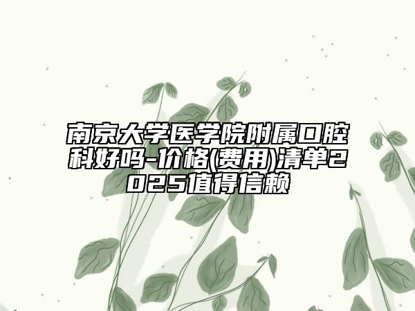 南京大学医学院附属口腔科好吗-价格(费用)清单2025值得信赖