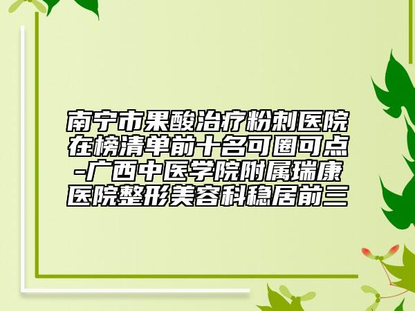 南宁市果酸治疗粉刺医院在榜清单前十名可圈可点-广西中医学院附属瑞康医院整形美容科稳居前三