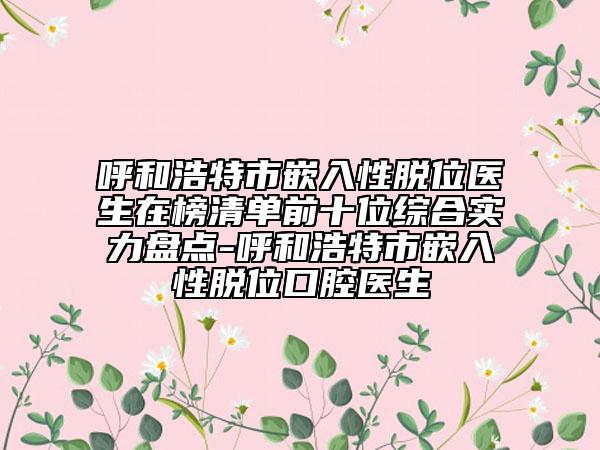 呼和浩特市嵌入性脱位医生在榜清单前十位综合实力盘点-呼和浩特市嵌入性脱位口腔医生