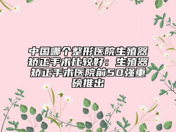 中国哪个整形医院生殖器矫正手术比较好：生殖器矫正手术医院前50强重磅推出