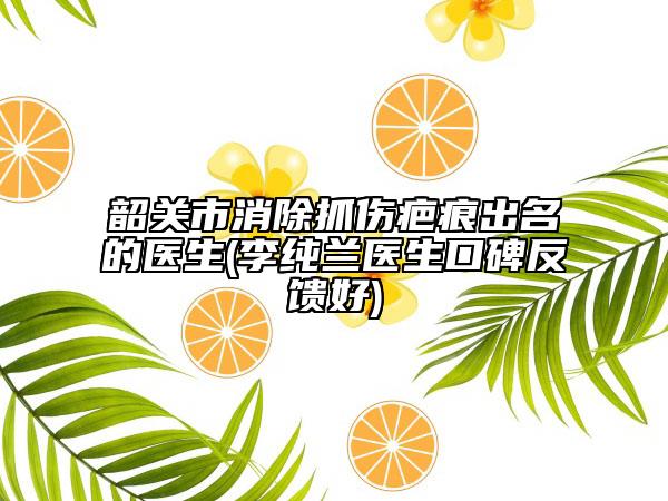 韶关市消除抓伤疤痕出名的医生(李纯兰医生口碑反馈好)