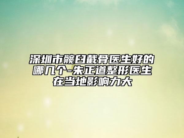 深圳市髋臼截骨医生好的哪几个-朱正道整形医生在当地影响力大