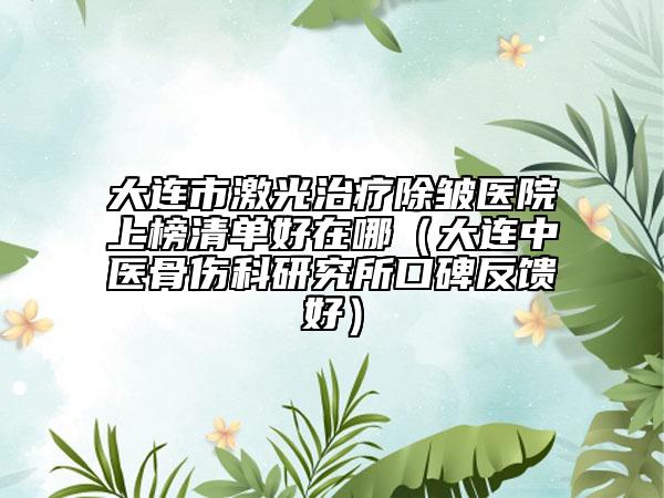 大连市激光治疗除皱医院上榜清单好在哪（大连中医骨伤科研究所口碑反馈好）