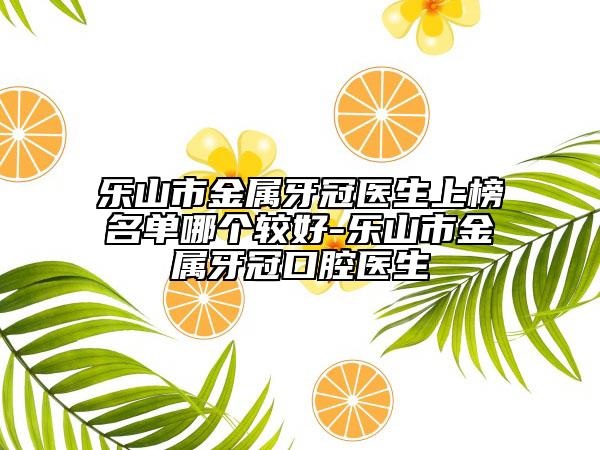 乐山市金属牙冠医生上榜名单哪个较好-乐山市金属牙冠口腔医生
