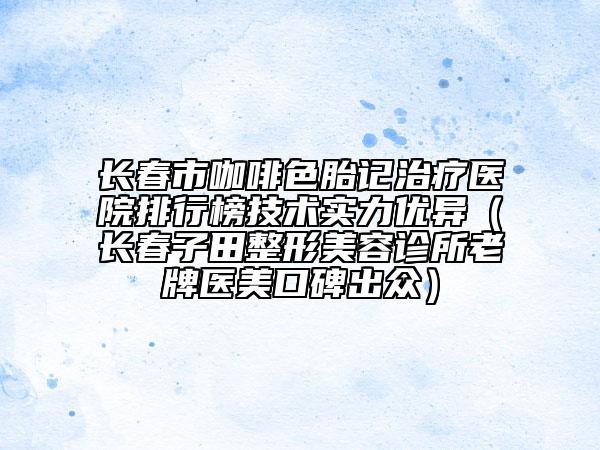 长春市咖啡色胎记治疗医院排行榜技术实力优异（长春子田整形美容诊所老牌医美口碑出众）