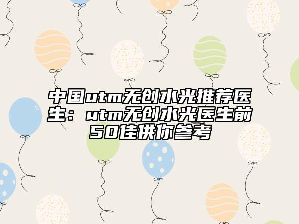 中国utm无创水光推荐医生：utm无创水光医生前50佳供你参考