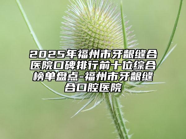 2025年福州市牙龈缝合医院口碑排行前十位综合榜单盘点-福州市牙龈缝合口腔医院
