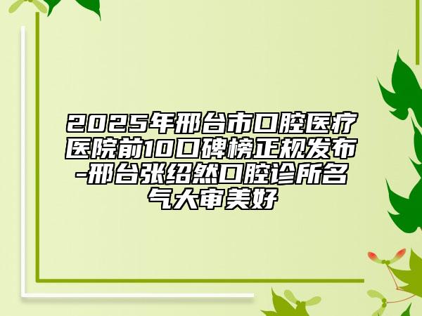 2025年邢台市口腔医疗医院前10口碑榜正规发布-邢台张绍然口腔诊所名气大审美好