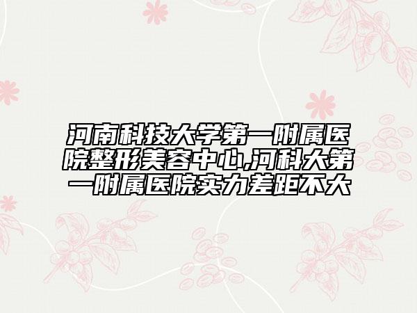 河南科技大学第一附属医院整形美容中心,河科大第一附属医院实力差距不大