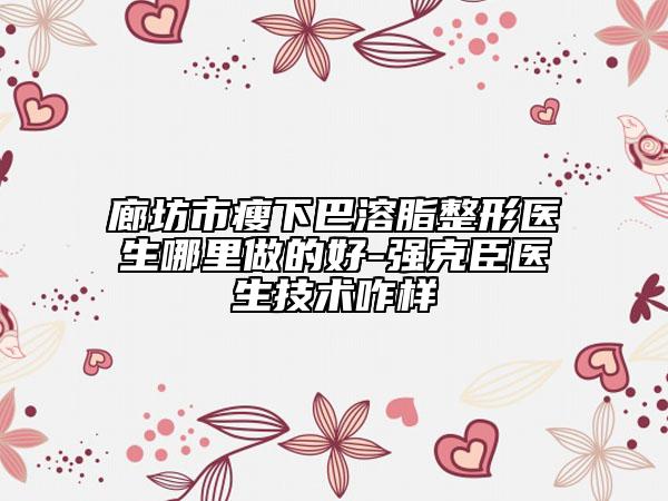 廊坊市瘦下巴溶脂整形医生哪里做的好-强克臣医生技术咋样