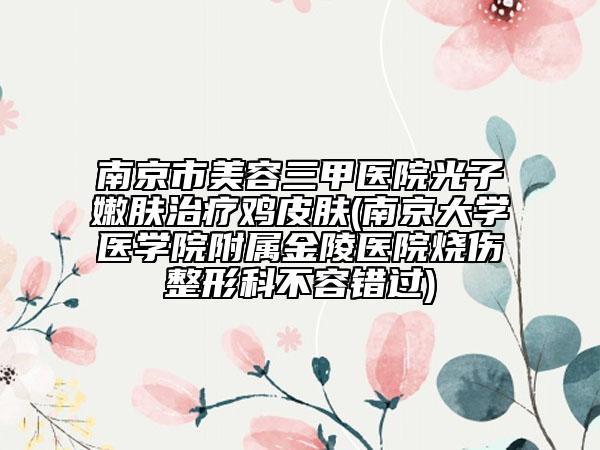 南京市美容三甲医院光子嫩肤治疗鸡皮肤(南京大学医学院附属金陵医院烧伤整形科不容错过)