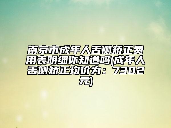 南京市成年人舌侧矫正费用表明细你知道吗(成年人舌侧矫正均价为：7302元)