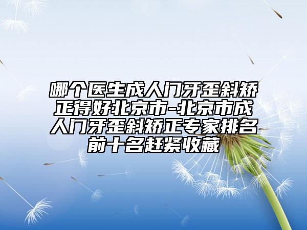 哪个医生成人门牙歪斜矫正得好北京市-北京市成人门牙歪斜矫正专家排名前十名赶紧收藏