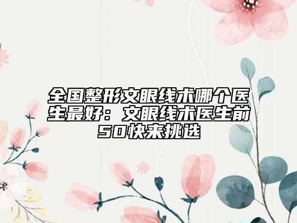 全国整形文眼线术哪个医生最好：文眼线术医生前50快来挑选