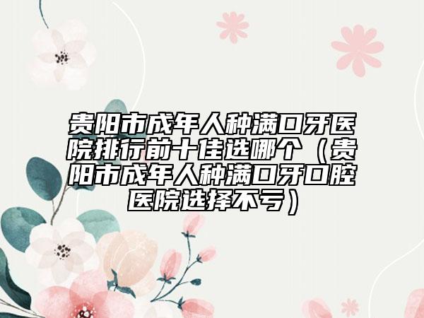 贵阳市成年人种满口牙医院排行前十佳选哪个（贵阳市成年人种满口牙口腔医院选择不亏）